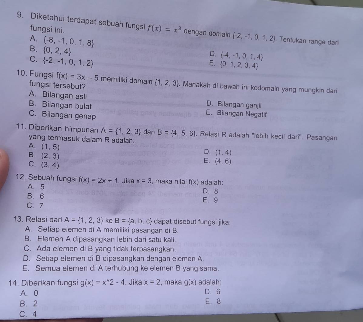 Diketahui terdapat sebuah fungsi f(x)=x^3 dengan domain  -2,-1,0,1,2. Tentukan range dar
fungsi ini.
A.  -8,-1,0,1,8
B.  0,2,4
D.  -4,-1,0,1,4
C.  -2,-1,0,1,2
E.  0,1,2,3,4
10. Fungsi f(x)=3x-5 memiliki domain  1,2,3. Manakah di bawah ini kodomain yang mungkin dari
fungsi tersebut?
A. Bilangan asli D. Bilangan ganjil
B. Bilangan bulat E. Bilangan Negatif
C. Bilangan genap
11. Diberikan himpunan A= 1,2,3 dan B= 4,5,6. Relasi R adalah "lebih kecil dari". Pasangan
yang termasuk dalam R adalah:
A. (1,5) E. (4,6)
B. (2,3)
D. (1,4)
C. (3,4)
12. Sebuah fungsi f(x)=2x+1. Jika x=3 , maka nilai f(x) adalah:
A. 5
D. 8
B.6
E.9
C. 7
13. Relasi dari A= 1,2,3 ke B= a,b,c dapat disebut fungsi jika:
A. Setiap elemen di A memiliki pasangan di B.
B. Elemen A dipasangkan lebih dari satu kali.
C. Ada elemen di B yang tidak terpasangkan.
D. Setiap elemen di B dipasangkan dengan elemen A.
E. Semua elemen di A terhubung ke elemen B yang sama.
14. Diberikan fungsi g(x)=x^(wedge)2-4. Jika x=2 , maka g(x) adalah:
A. 0 D. 6
B. 2 E.8
C. 4