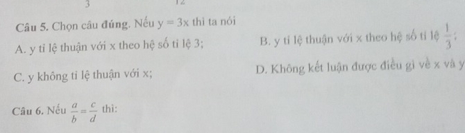 3
1Z
Câu 5. Chọn câu đúng. Nếu y=3x thì ta nói
A. y tỉ lệ thuận với x theo hệ số tỉ lệ 3; B. y tỉ lệ thuận với x theo hệ số tỉ lệ  1/3  :
C. y không tỉ lệ thuận với x; D. Không kết luận được điều gì về x và y
Câu 6. Nếu  a/b = c/d  thì: