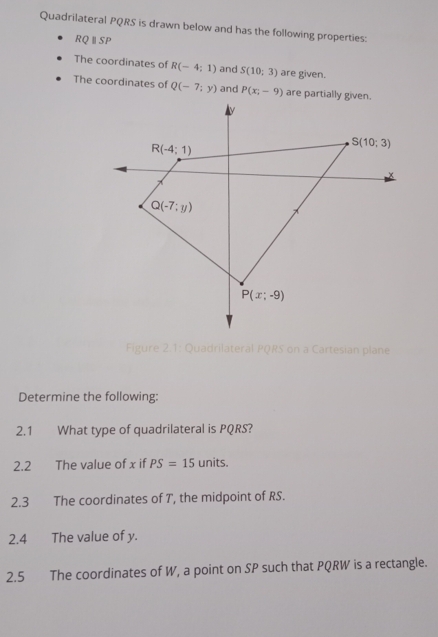 Quadrilateral PQRS is drawn below and has the following properties:
RQ||SI D
The coordinates of R(-4;1) and S(10;3) are given.
The coordinates of Q(-7;y) and P(x;-9) are partially given.
Figure 2.1: Quadrilateral PQRS on a Cartesian plane
Determine the following:
2.1 What type of quadrilateral is PQRS?
2.2 The value of x if PS=15 units.
2.3 The coordinates of T, the midpoint of RS.
2.4 The value of y.
2.5 The coordinates of W, a point on SP such that PQRW is a rectangle.