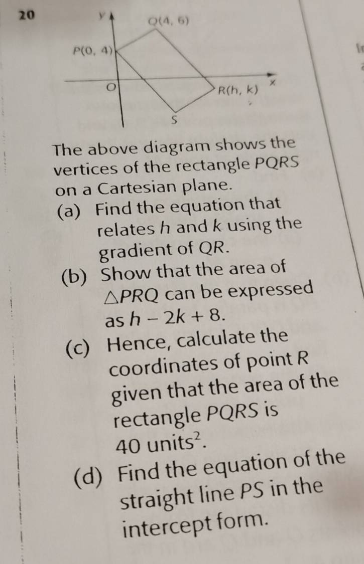 fr
The above diagram shows the
vertices of the rectangle PQRS
on a Cartesian plane.
(a) Find the equation that
relates h and k using the
gradient of QR.
(b) Show that the area of
△ PRQ can be expressed
as h-2k+8.
(c) Hence, calculate the
coordinates of point R
given that the area of the
rectangle PQRS is
40. 115 hits².
(d) Find the equation of the
straight line PS in the
intercept form.