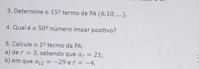 Determine o 15^(_ circ) termo da PA (6,10,...). 
4. Qual é o 50^(_ circ) número ímpar positivo? 
5. Calcule o 1^(_ circ) termo da PA: 
a) de r=3 , sabendo que a_7=21; 
b) em que a_12=-29 e r=-4.