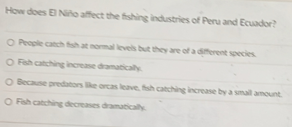 How does El Niño affect the fishing industries of Peru and Ecuador?
People catch fish at normal levels but they are of a different species.
Fish catching increase dramatically.
Because predators like orcas leave, fish catching increase by a small amount.
Fish catching decreases dramatically.