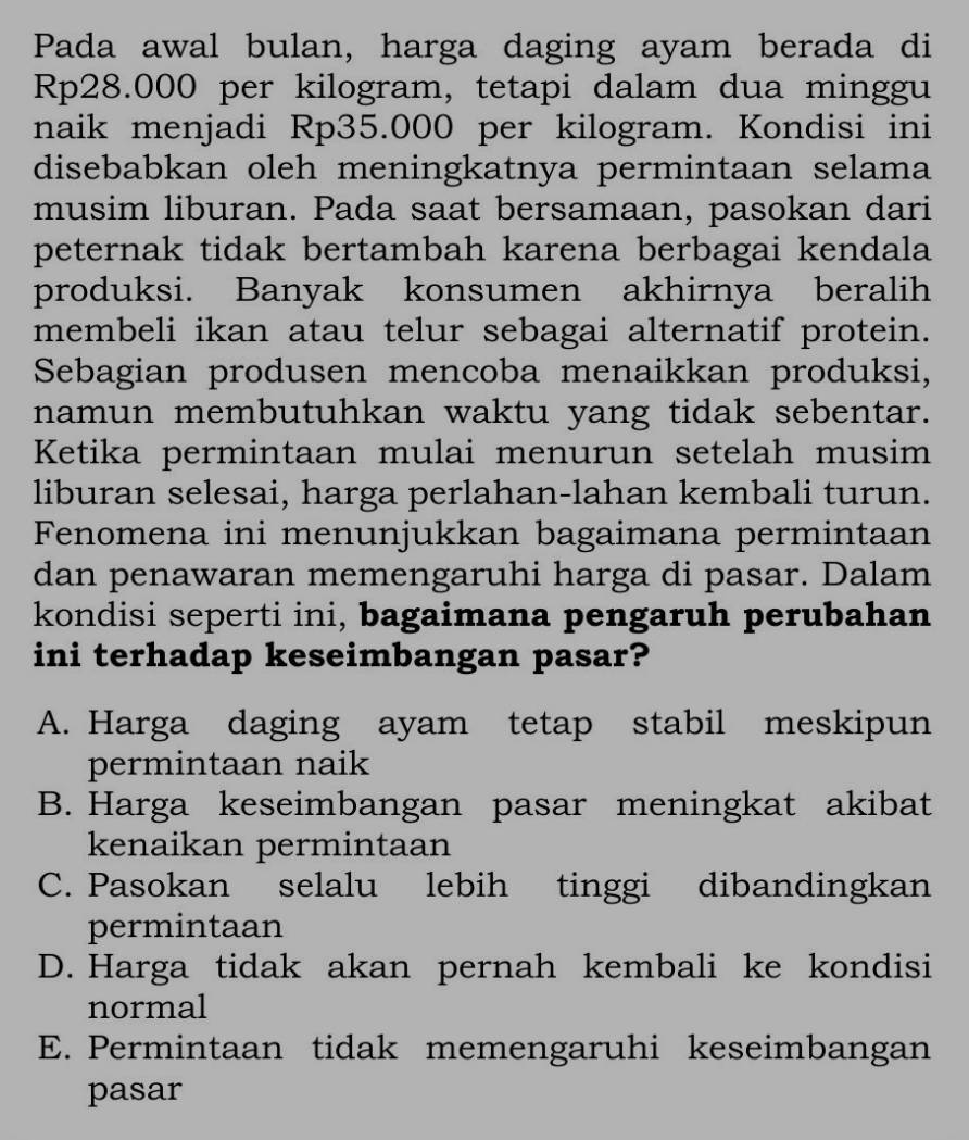 Pada awal bulan, harga daging ayam berada di
Rp28.000 per kilogram, tetapi dalam dua minggu
naik menjadi Rp35.000 per kilogram. Kondisi ini
disebabkan oleh meningkatnya permintaan selama
musim liburan. Pada saat bersamaan, pasokan dari
peternak tidak bertambah karena berbagai kendala
produksi. Banyak konsumen akhirnya beralih
membeli ikan atau telur sebagai alternatif protein.
Sebagian produsen mencoba menaikkan produksi,
namun membutuhkan waktu yang tidak sebentar.
Ketika permintaan mulai menurun setelah musim
liburan selesai, harga perlahan-lahan kembali turun.
Fenomena ini menunjukkan bagaimana permintaan
dan penawaran memengaruhi harga di pasar. Dalam
kondisi seperti ini, bagaimana pengaruh perubahan
ini terhadap keseimbangan pasar?
A. Harga daging ayam tetap stabil meskipun
permintaan naik
B. Harga keseimbangan pasar meningkat akibat
kenaikan permintaan
C. Pasokan selalu lebih tinggi dibandingkan
permintaan
D. Harga tidak akan pernah kembali ke kondisi
normal
E. Permintaan tidak memengaruhi keseimbangan
pasar