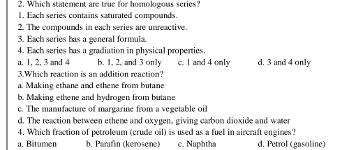 Which statement are true for homologous series?
1. Each series contains saturated compounds.
2. The compounds in each series are unreactive.
3. Each series has a general formula.
4. Each series has a gradiation in physical properties.
a. 1, 2, 3 and 4 b. 1, 2, and 3 only c. 1 and 4 only d. 3 and 4 only
3.Which reaction is an addition reaction?
a. Making ethane and ethene from butane
b. Making ethene and hydrogen from butane
c. The manufacture of margarine from a vegetable oil
d. The reaction between ethene and oxygen, giving carbon dioxide and water
4. Which fraction of petroleum (crude oil) is used as a fuel in aircraft engines?
a. Bitumen b. Parafin (kerosene) c. Naphtha d. Petrol (gasoline)