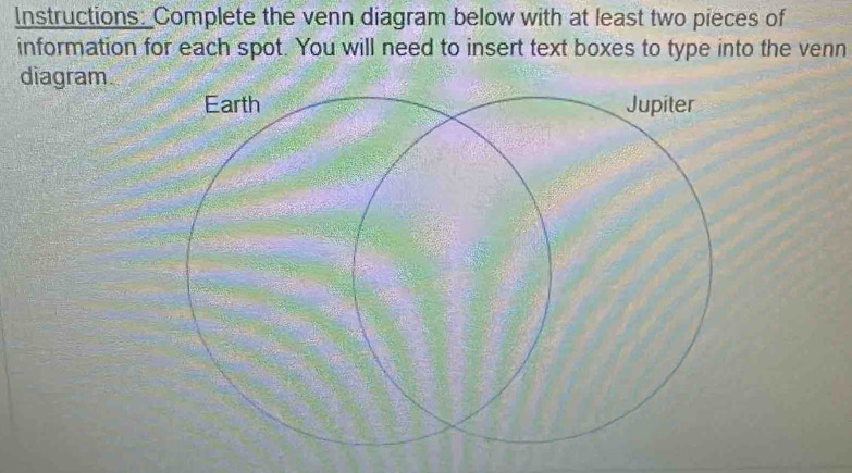 Instructions: Complete the venn diagram below with at least two pieces of 
information for each spot. You will need to insert text boxes to type into the venn 
diagram. 
Earth Jupiter