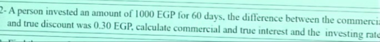 2- A person invested an amount of 1000 EGP for 60 days, the difference between the commercia 
and true discount was 0.30 EGP, calculate commercial and true interest and the investing rate