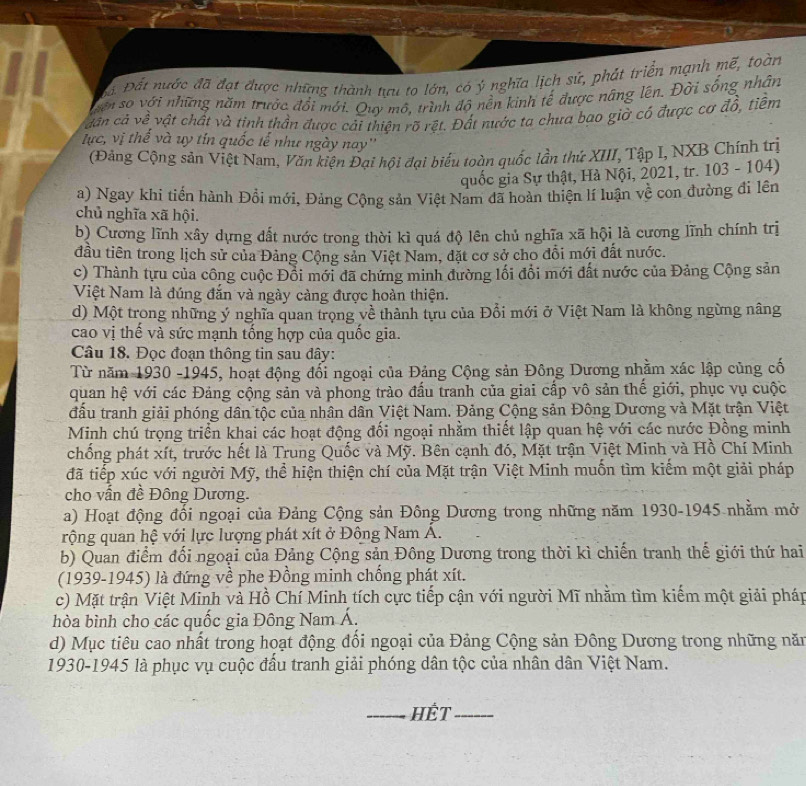 Đ Đất nước đã đạt được những thành tựu to lớn, có ý nghĩa lịch sứ, phát triển mạnh mế, toàn
ên số với những năm trườc đổi mới. Quy mô, trình độ nền kinh tế được nâng lên. Đời sống nhân
dân cả về vật chất và tinh thần được cải thiện rõ rệt. Đất nước ta chưa bao giờ cô được cơ đổ, tiềm
lực, vị thế và uy tín quốc tế như ngày nay''
(Đảng Cộng sản Việt Nam, Văn kiện Đại hội đại biểu toàn quốc lần thứ XIII, Tập I, NXB Chính trị
quốc gia Sự thật, Hà Nội, 2021, tr. 103 - 104)
a) Ngay khi tiến hành Đổi mới, Đảng Cộng sản Việt Nam đã hoàn thiện lí luận về con đường đi lên
chủ nghĩa xã hội.
b) Cương lĩnh xây dựng đất nước trong thời kì quá độ lên chủ nghĩa xã hội là cương lĩnh chính trị
đầu tiên trong lịch sử của Đảng Cộng sản Việt Nam, đặt cơ sở cho đổi mới đất nước.
c) Thành tựu của công cuộc Đổi mới đã chứng minh đường lối đổi mới đất nước của Đảng Cộng sản
Việt Nam là đúng đắn và ngày càng được hoàn thiện.
d) Một trong những ý nghĩa quan trọng về thành tựu của Đổi mới ở Việt Nam là không ngừng nâng
cao vị thế và sức mạnh tống hợp của quốc gia.
Câu 18. Đọc đoạn thông tin sau đây:
Từ năm 1930 -1945, hoạt động đối ngoại của Đảng Cộng sản Đông Dương nhằm xác lập củng cố
quan hệ với các Đảng cộng sản và phong trào đấu tranh của giai cấp vô sản thế giới, phục vụ cuộc
đầu tranh giải phóng dân tộc của nhân dân Việt Nam. Đảng Cộng sản Đông Dương và Mặt trận Việt
Minh chú trọng triển khai các hoạt động đối ngoại nhằm thiết lập quan hệ với các nước Đồng minh
chống phát xít, trước hết là Trung Quốc và Mỹ. Bên cạnh đó, Mặt trận Việt Minh và Hồ Chí Minh
đã tiếp xúc với người Mỹ, thể hiện thiện chí của Mặt trận Việt Minh muốn tìm kiếm một giải pháp
cho vấn đề Đông Dương.
a) Hoạt động đối ngoại của Đảng Cộng sản Đông Dương trong những năm 1930-1945 nhằm mở
rộng quan hệ với lực lượng phát xít ở Đông Nam Á.
b) Quan điểm đối ngoại của Đảng Cộng sản Đông Dương trong thời kì chiến tranh thế giới thứ hai
(1939-1945) là đứng về phe Đồng minh chống phát xít.
c) Mặt trận Việt Minh và Hồ Chí Minh tích cực tiếp cận với người Mĩ nhằm tìm kiếm một giải pháp
hòa bình cho các quốc gia Đông Nam Á.
d) Mục tiêu cao nhất trong hoạt động đổi ngoại của Đảng Cộng sản Đông Dương trong những năm
1930-1945 là phục vụ cuộc đầu tranh giải phóng dân tộc của nhân dân Việt Nam.
_HÊT_