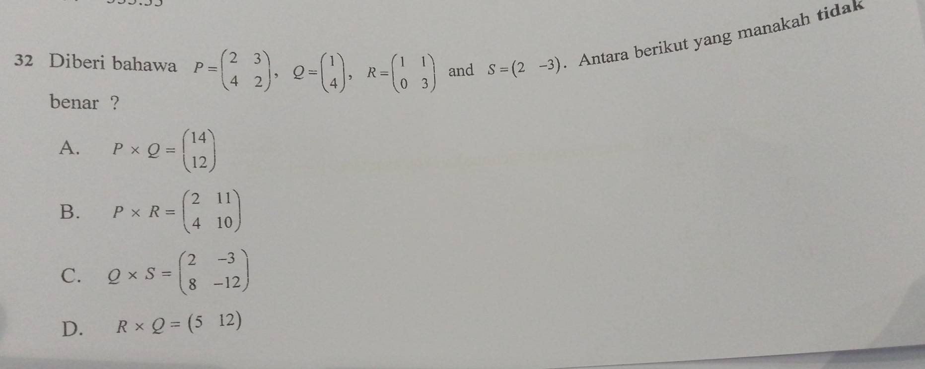 Diberi bahawa P=beginpmatrix 2&3 4&2endpmatrix , Q=beginpmatrix 1 4endpmatrix , R=beginpmatrix 1&1 0&3endpmatrix and S=(2-3). Antara berikut yang manakah tidak
benar ?
A. P* Q=beginpmatrix 14 12endpmatrix
B. P* R=beginpmatrix 2&11 4&10endpmatrix
C. Q* S=beginpmatrix 2&-3 8&-12endpmatrix
D. R* Q=(512)