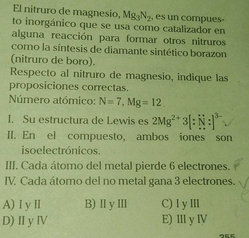 El nitruro de magnesio, Mg_3N_2 , es un compues-
to inorgánico que se usa como catalizador en
alguna reacción para formar otros nitruros
como la síntesis de diamante sintético borazon
(nitruro de boro).
Respecto al nitruro de magnesio, indique las
proposiciones correctas.
Número atómico: N=7, Mg=12
I. Su estructura de Lewis es 2Mg^(2+)3[∵ N:]^3-
II. En el compuesto, ambos iones son
iso electrónicos.
III. Cada átomo del metal pierde 6 electrones.
IV. Cada átomo del no metal gana 3 electrones.
A)Iy II B)IIyⅢII C)I y ⅢI
D) Ⅱy ⅣV E) IIIy IV