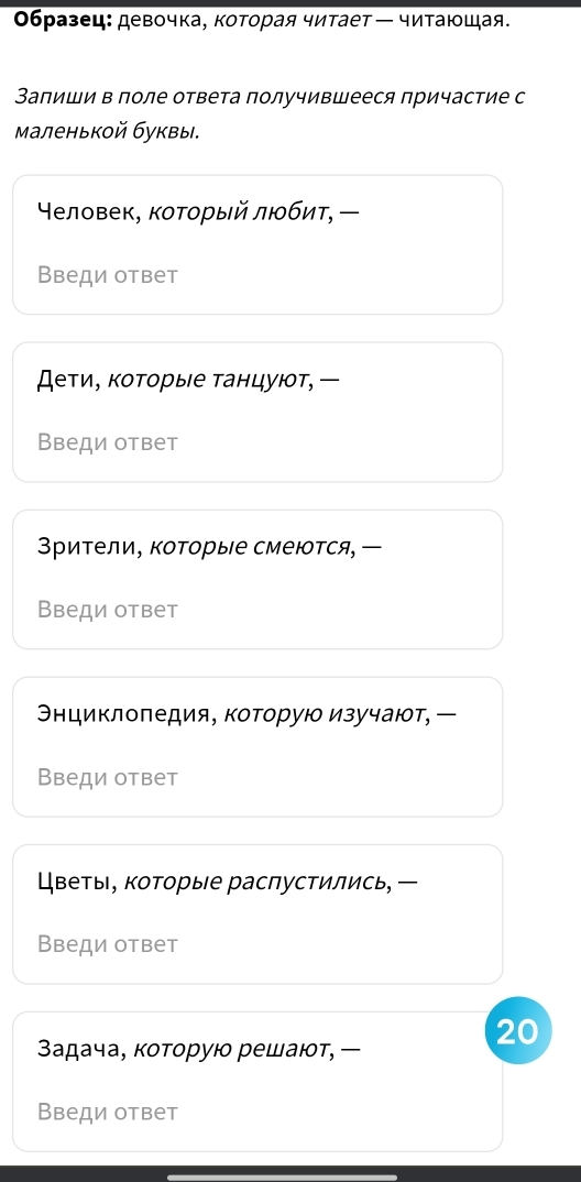 Οбразец: девочка, которая читаетー читающая. 
Запиши в поле ответа получившееся причастие с 
маленькой буквы. 
Υеловек, котοрый любит, 
Введи ответ 
Дети, которые танцуют, 
Введи ответ 
Зрители, коΤорые смеются, ー 
Введи ответ 
Энциклоπедия, которую изучают, ー 
Введи ответ 
Цветы, которые распустились, ー 
Введи ответ 
20 
Задача, которую решают, 
Введи ответ