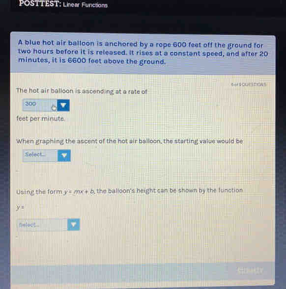 POSTTEST: Linear Functions 
A blue hot air balloon is anchored by a rope 600 feet off the ground for
two hours before it is released. It rises at a constant speed, and after 20
minutes, it is 6600 feet above the ground. 
So1 9OUSTIONS 
The hot air balloon is ascending at a rate of
300
feet per minute. 
When graphing the ascent of the hot air balloon, the starting value would be 
Select... 
Using the form y=mx+b the balloon's height can be shown by the function
y=
fnlect