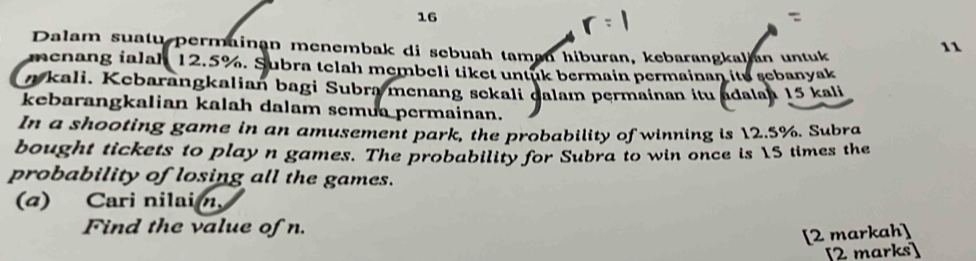 Dalam suatu permainan menembak di sebuah taman hiburan, kebarangkalian untuk
11
menang ialah 12.5%. Subra telah membeli tiket untuk bermain permainan itu sebanyak
n kali. Kebarangkalian bagi Subra menang sekali dalam permainan itu adalan 15 kali 
kebarangkalian kalah dalam semua permainan. 
In a shooting game in an amusement park, the probability of winning is 12.5%. Subra 
bought tickets to play n games. The probability for Subra to win once is 15 times the 
probability of losing all the games. 
(a) Cari nilai n, 
Find the value of n. 
[2 markah] 
[2 marks]