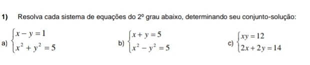 Resolva cada sistema de equações do 2° grau abaixo, determinando seu conjunto-solução: 
a) beginarrayl x-y=1 x^2+y^2=5endarray. beginarrayl x+y=5 x^2-y^2=5endarray. beginarrayl xy=12 2x+2y=14endarray.
b) 
c)