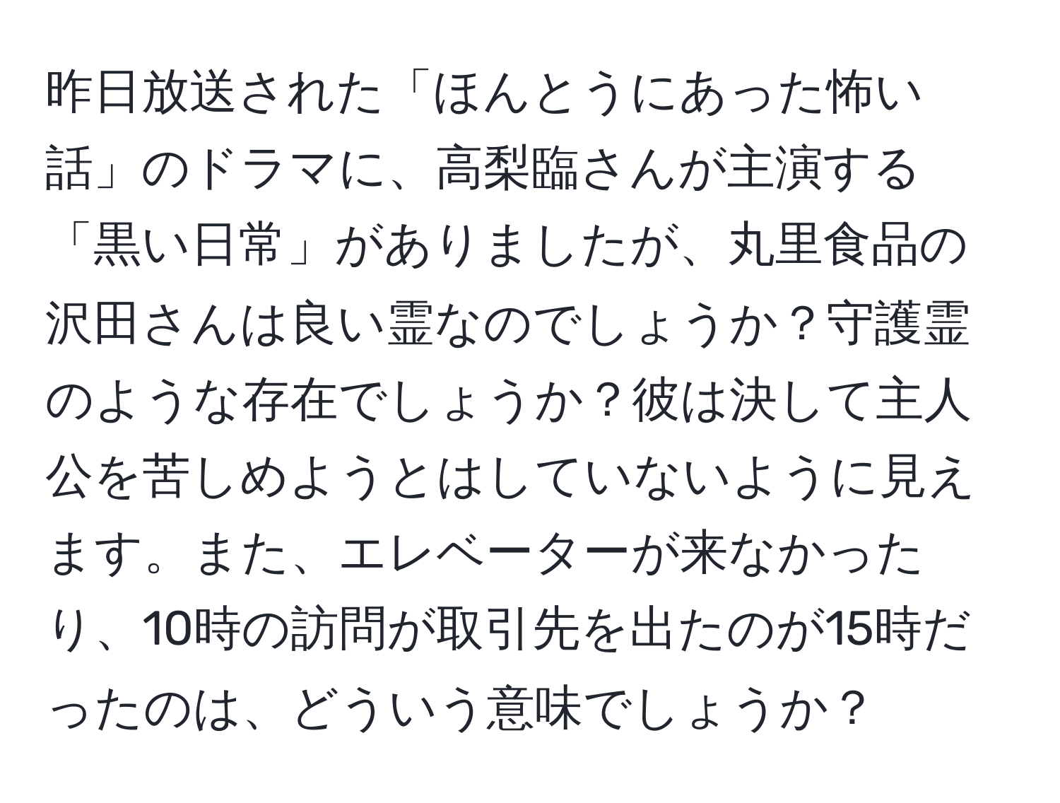 昨日放送された「ほんとうにあった怖い話」のドラマに、高梨臨さんが主演する「黒い日常」がありましたが、丸里食品の沢田さんは良い霊なのでしょうか？守護霊のような存在でしょうか？彼は決して主人公を苦しめようとはしていないように見えます。また、エレベーターが来なかったり、10時の訪問が取引先を出たのが15時だったのは、どういう意味でしょうか？