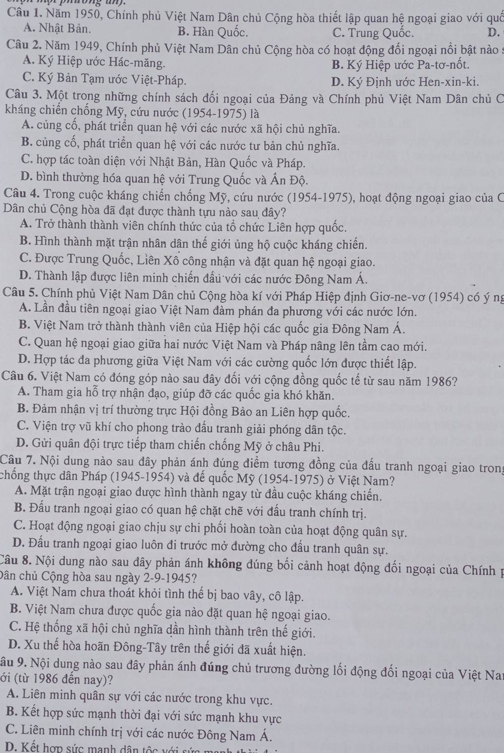 Năm 1950, Chính phủ Việt Nam Dân chủ Cộng hòa thiết lập quan hệ ngoại giao với quố
A. Nhật Bản. B. Hàn Quốc. C. Trung Quốc. D.
Câu 2. Năm 1949, Chính phủ Việt Nam Dân chủ Cộng hòa có hoạt động đối ngoại nổi bật nào 5
A. Ký Hiệp ước Hác-măng.
B. Ký Hiệp ước Pa-tơ-nốt.
C. Ký Bản Tạm ước Việt-Pháp. D. Ký Định ước Hen-xin-ki.
Câu 3. Một trong những chính sách đối ngoại của Đảng và Chính phủ Việt Nam Dân chủ C
kháng chiến chống Mỹ, cứu nước (1954-1975) là
A. củng cổ, phát triển quan hệ với các nước xã hội chủ nghĩa.
B. củng cố, phát triển quan hệ với các nước tư bản chủ nghĩa.
C. hợp tác toàn diện với Nhật Bản, Hàn Quốc và Pháp.
D. bình thường hóa quan hệ với Trung Quốc và Ấn Độ.
Câu 4. Trong cuộc kháng chiến chống Mỹ, cứu nước (1954-1975), hoạt động ngoại giao của C
Dân chủ Cộng hòa đã đạt được thành tựu nào sau đây?
A. Trở thành thành viên chính thức của tổ chức Liên hợp quốc.
B. Hình thành mặt trận nhân dân thế giới ủng hộ cuộc kháng chiến.
C. Được Trung Quốc, Liên Xô công nhận và đặt quan hệ ngoại giao.
D. Thành lập được liên minh chiến đấu với các nước Đông Nam Á.
Câu 5. Chính phủ Việt Nam Dân chủ Cộng hòa kí với Pháp Hiệp định Giơ-ne-vơ (1954) có ý ng
A. Lần đầu tiên ngoại giao Việt Nam đàm phán đa phương với các nước lớn.
B. Việt Nam trở thành thành viên của Hiệp hội các quốc gia Đông Nam Á.
C. Quan hệ ngoại giao giữa hai nước Việt Nam và Pháp nâng lên tầm cao mới.
D. Hợp tác đa phương giữa Việt Nam với các cường quốc lớn được thiết lập.
Câu 6. Việt Nam có đóng góp nào sau đây đối với cộng đồng quốc tế từ sau năm 1986?
A. Tham gia hỗ trợ nhận đạo, giúp đỡ các quốc gia khó khăn.
B. Đảm nhận vị trí thường trực Hội đồng Bảo an Liên hợp quốc.
C. Viện trợ vũ khí cho phong trào đấu tranh giải phóng dân tộc.
D. Gửi quân đội trực tiếp tham chiến chống Mỹ ở châu Phi.
Câu 7. Nội dung nào sau đây phản ánh đúng điểm tương đồng của đấu tranh ngoại giao trong
thống thực dân Pháp (1945-1954) và đế quốc Mỹ (1954-1975) ở Việt Nam?
A. Mặt trận ngoại giao được hình thành ngay từ đầu cuộc kháng chiến.
B. Đấu tranh ngoại giao có quan hệ chặt chẽ với đấu tranh chính trị.
C. Hoạt động ngoại giao chịu sự chi phối hoàn toàn của hoạt động quân sự.
D. Đấu tranh ngoại giao luôn đi trước mở đường cho đấu tranh quân sự.
Câu 8. Nội dung nào sau đây phản ánh không đúng bối cảnh hoạt động đối ngoại của Chính p
Dân chủ Cộng hòa sau ngày 2-9-1945?
A. Việt Nam chưa thoát khỏi tình thế bị bao vây, cô lập.
B. Việt Nam chưa được quốc gia nào đặt quan hệ ngoại giao.
C. Hệ thống xã hội chủ nghĩa dần hình thành trên thế giới.
D. Xu thế hòa hoãn Đông-Tây trên thế giới đã xuất hiện.
ậu 9. Nội dung nào sau đây phản ánh đúng chủ trương đường lối động đối ngoại của Việt Nar
(ới (từ 1986 đến nay)?
A. Liên minh quân sự với các nước trong khu vực.
B. Kết hợp sức mạnh thời đại với sức mạnh khu vực
C. Liên minh chính trị với các nước Đông Nam Á.
D. Kết hợp sức manh dân tộc với sứ