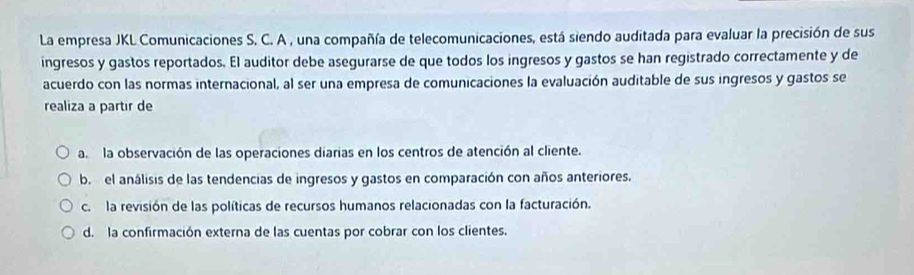 La empresa JKL Comunicaciones S. C. A , una compañía de telecomunicaciones, está siendo auditada para evaluar la precisión de sus
ingresos y gastos reportados. El auditor debe asegurarse de que todos los ingresos y gastos se han registrado correctamente y de
acuerdo con las normas internacional, al ser una empresa de comunicaciones la evaluación auditable de sus ingresos y gastos se
realiza a partir de
a la observación de las operaciones diarias en los centros de atención al cliente.
b. el análisis de las tendencias de ingresos y gastos en comparación con años anteriores.
c. la revisión de las políticas de recursos humanos relacionadas con la facturación.
d. la confirmación externa de las cuentas por cobrar con los clientes.