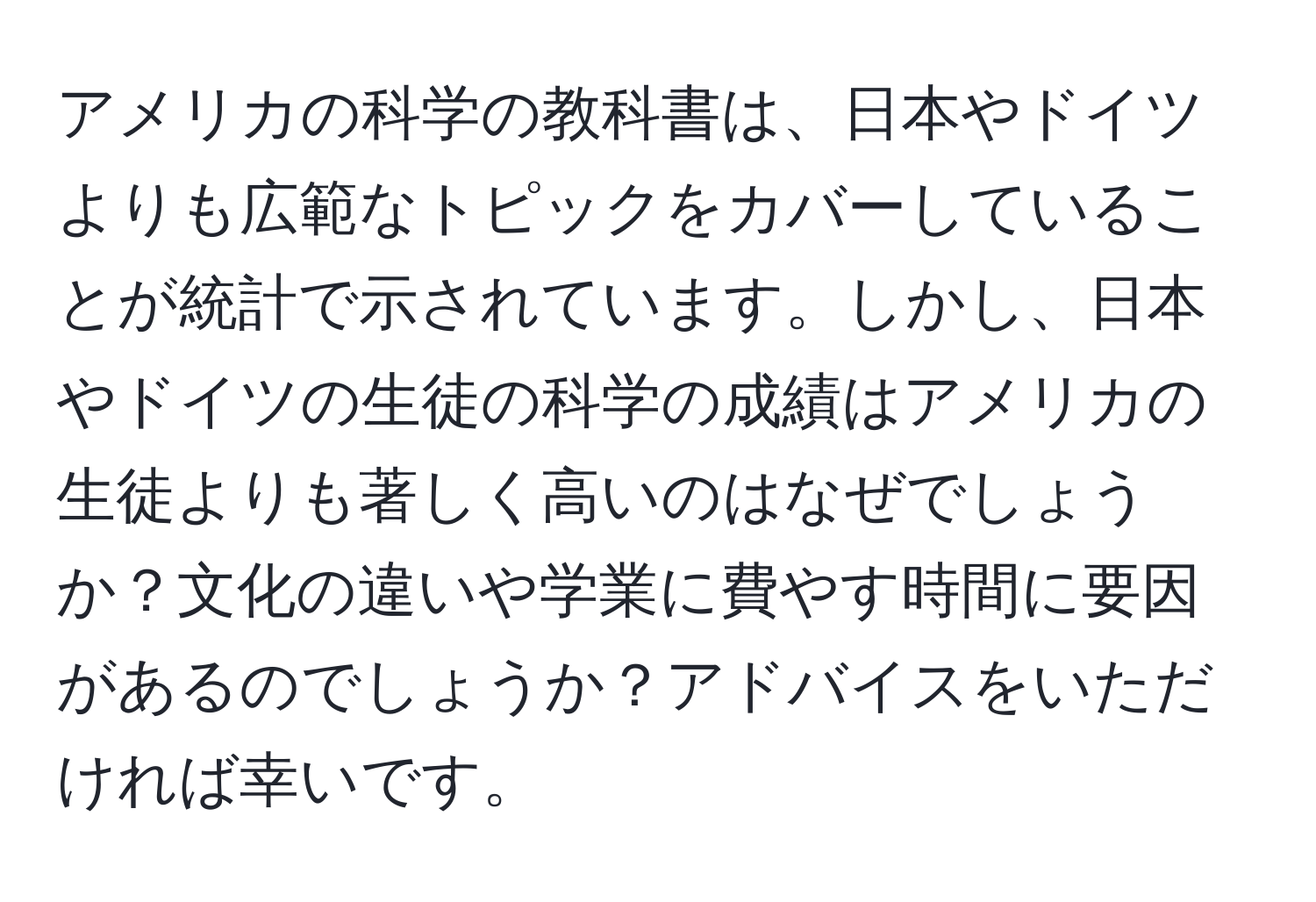 アメリカの科学の教科書は、日本やドイツよりも広範なトピックをカバーしていることが統計で示されています。しかし、日本やドイツの生徒の科学の成績はアメリカの生徒よりも著しく高いのはなぜでしょうか？文化の違いや学業に費やす時間に要因があるのでしょうか？アドバイスをいただければ幸いです。