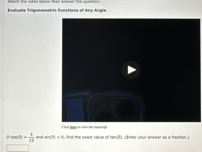 Watch the video below then answer the question. 
Evaluate Trigonometric Functions of Any Angle 
Click here to view the transcript 
If cos (θ )= 5/13  and sin (θ )<0</tex> , find the exact value of tan (θ ). (Enter your answer as a fraction.)