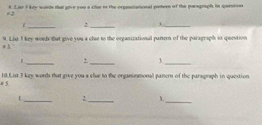 List 5 key words that give you a clue to the organizational pattern of the paragraph in question 
=_  
1._ 
2._ 
_3 
9. List 3 key words that give you a clue to the organizational pattern of the paragraph in question 
≠ 3. 
1._ 
,._ 
3._ 
10.List 3 key words that give you a clue to the organizational pattern of the paragraph in question 
= 5 
_1 
2._ 
3._