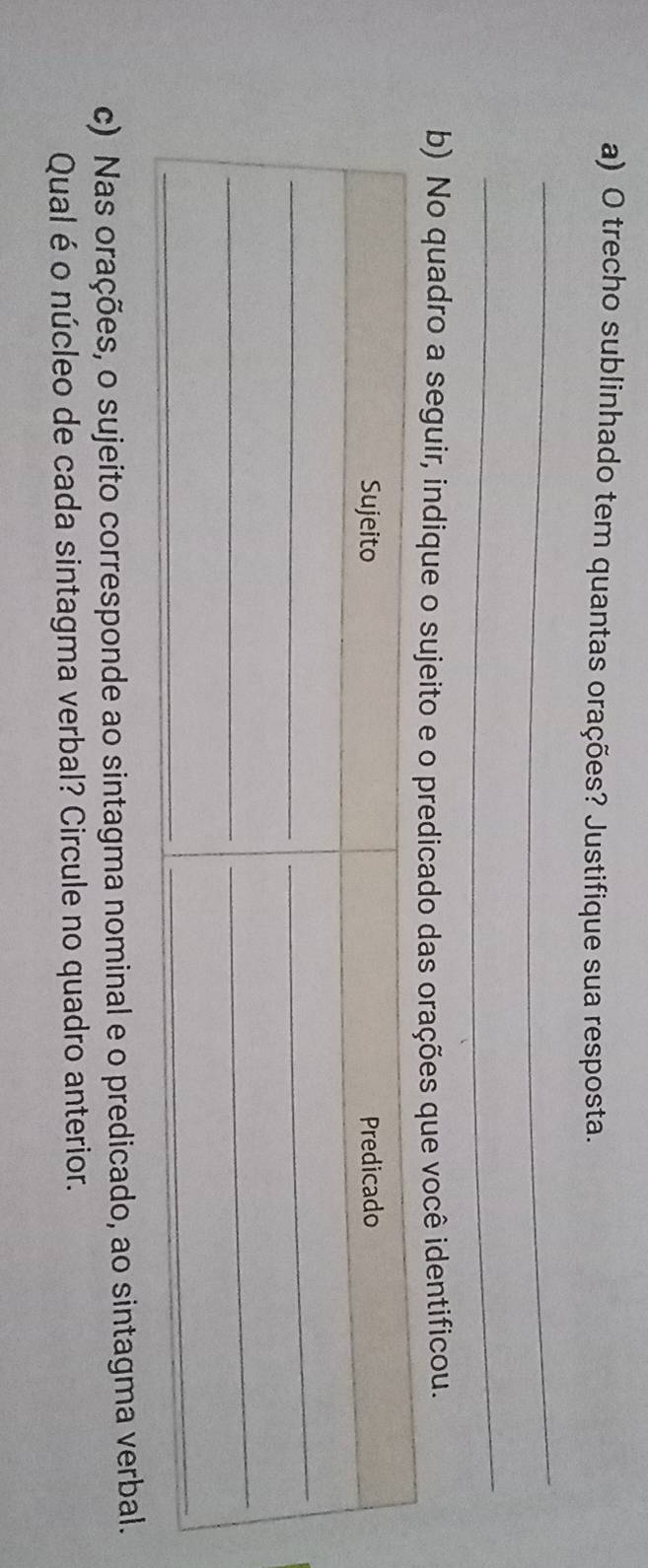 trecho sublinhado tem quantas orações? Justifique sua resposta. 
_ 
_ 
b) No quadro a seguir, indique o sujeito e o predicado das orações que você identificou. 
c) Nas orações, o sujeito corresponde ao sintagma nominal e o predicado, ao sintagma verbal. 
Qual é o núcleo de cada sintagma verbal? Circule no quadro anterior.