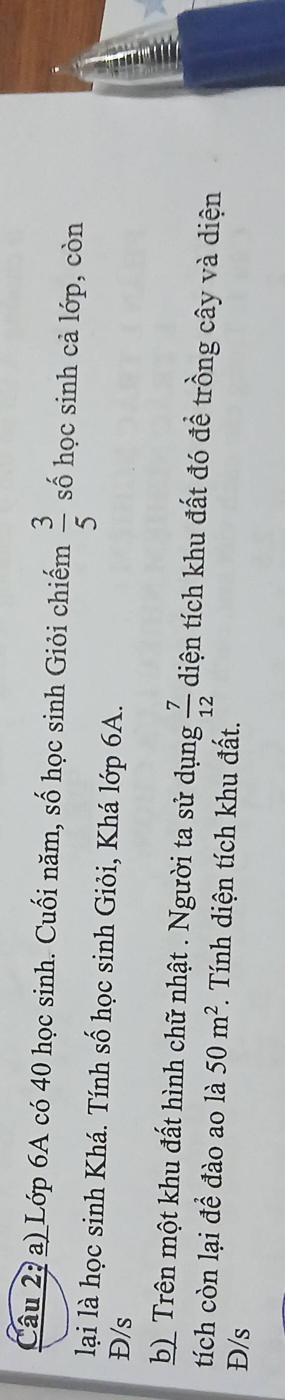 Câu 2, a) Lớp 6A có 40 học sinh. Cuối năm, số học sinh Giỏi chiếm  3/5  số học sinh cả lớp, còn 
lại là học sinh Khá. Tính số học sinh Giỏi, Khá lớp 6A. 
Đ/s 
b) Trên một khu đất hình chữ nhật . Người ta sử dụng  7/12  diện tích khu đất đó đề trồng cây và diện 
tích còn lại đề đào ao là 50m^2. Tính diện tích khu đất. 
Đ/s