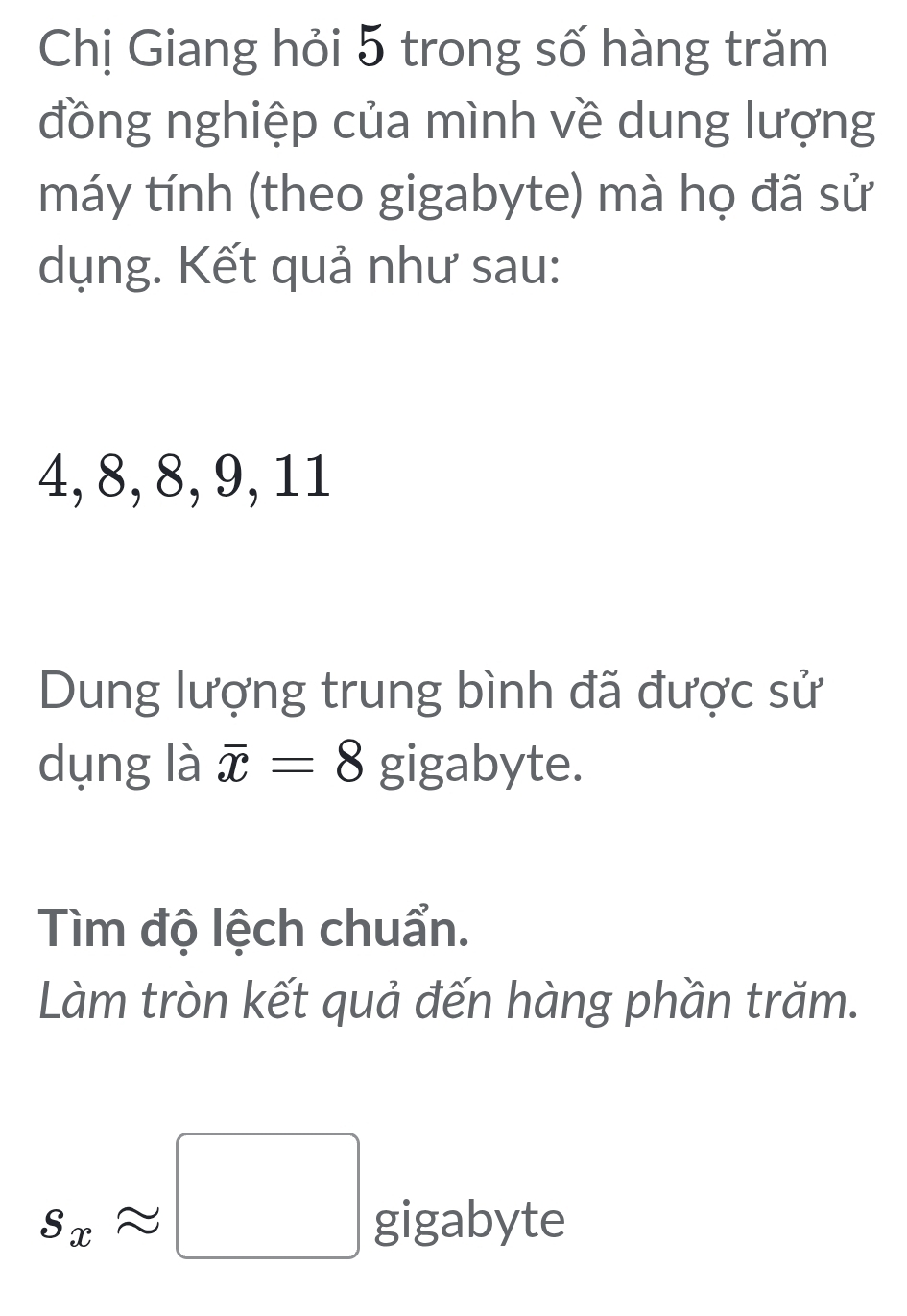 Chị Giang hỏi 5 trong số hàng trăm 
đồng nghiệp của mình về dung lượng 
máy tính (theo gigabyte) mà họ đã sử 
dụng. Kết quả như sau:
4, 8, 8, 9, 11
Dung lượng trung bình đã được sử 
dụng là overline x=8 gigabyte. 
Tìm độ lệch chuẩn. 
Làm tròn kết quả đến hàng phần trăm.
s_xapprox □ gigabyte