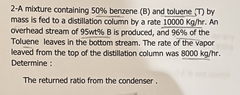 2-A mixture containing 50% benzene (B) and toluene (T) by 
mass is fed to a distillation column by a rate 10000 Kg/hr. An 
overhead stream of 95wt% B is produced, and 96% of the 
Toluene leaves in the bottom stream. The rate of the vapor 
leaved from the top of the distillation column was 8000 kg/hr. 
Determine : 
The returned ratio from the condenser .