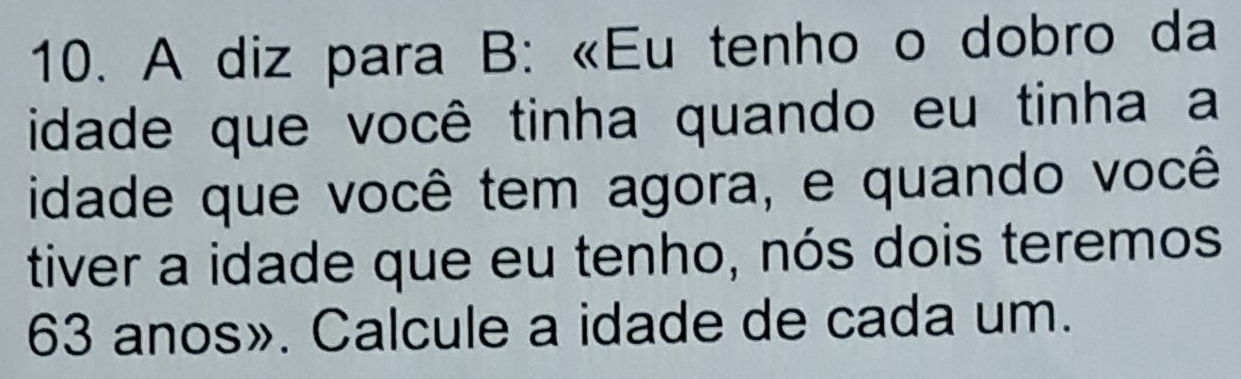 A diz para B: «Eu tenho o dobro da 
idade que você tinha quando eu tinha a 
idade que você tem agora, e quando você 
tiver a idade que eu tenho, nós dois teremos
63 anos». Calcule a idade de cada um.