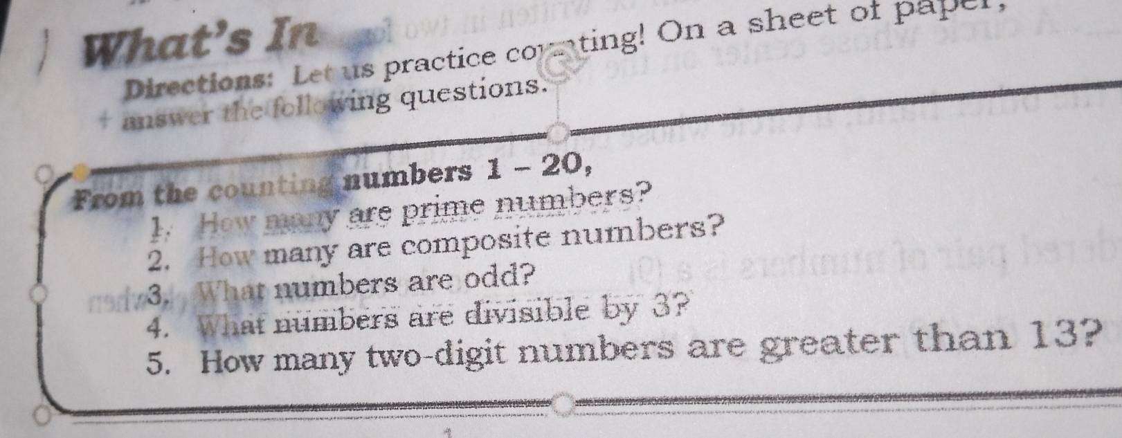 What's In 
Directions: Let us practice comnting! On a sheet of paper 
answer the following questions. 
From the counting numbers 1 - 20, 
1. How many are prime numbers? 
2. How many are composite numbers? 
3. What numbers are odd? 
4. What numbers are divisible by 3? 
5. How many two-digit numbers are greater than 13?