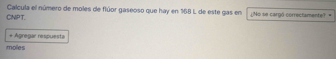 Calcula el número de moles de flúor gaseoso que hay en 168 L de este gas en ¿No se cargó correctamente? 
CNPT. 
+ Agregar respuesta 
moles