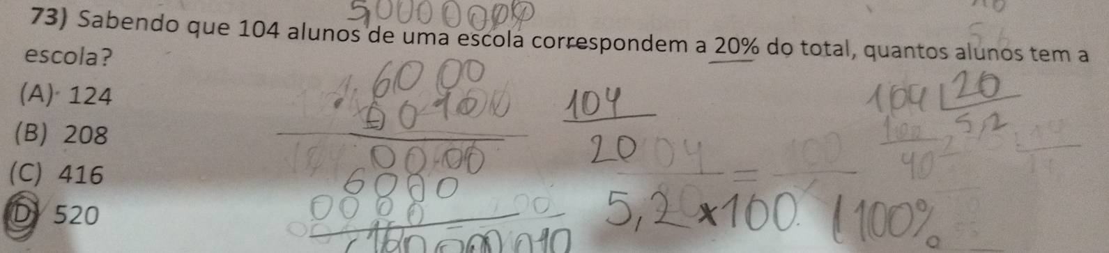 Sabendo que 104 alunos de uma escola correspondem a 20% do total, quantos alunos tem a
escola?
(A) 124
(B) 208
(C) 416
D 520