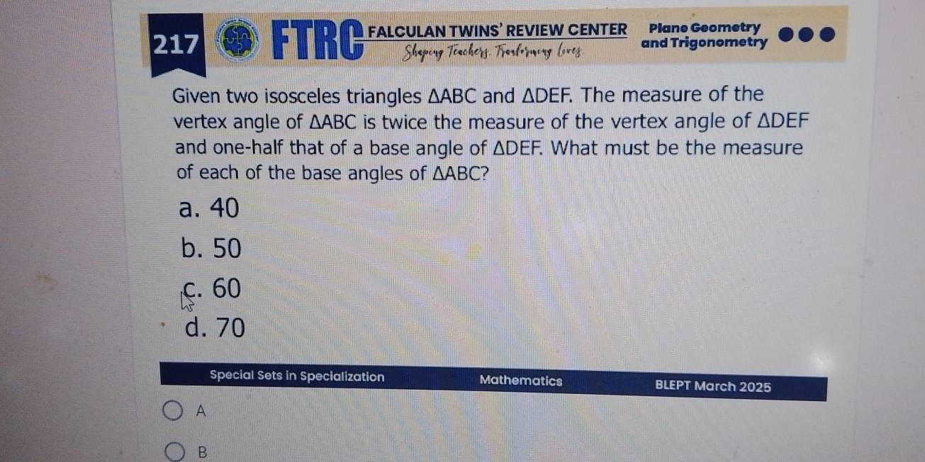 217 FTRC FALCULAN TWINS’ REVIEW CENTER Plane Geometry
Shaping Töachers Fartorming liveg and Trigonometry
Given two isosceles triangles △ ABC and △ DEF. . The measure of the
vertex angle of △ ABC is twice the measure of the vertex angle of △ DEF
and one-half that of a base angle of △ DEF. . What must be the measure
of each of the base angles of △ ABC ?
a. 40
b. 50
c. 60
d. 70
Special Sets in Specialization Mathematics BLEPT March 2025
A
B