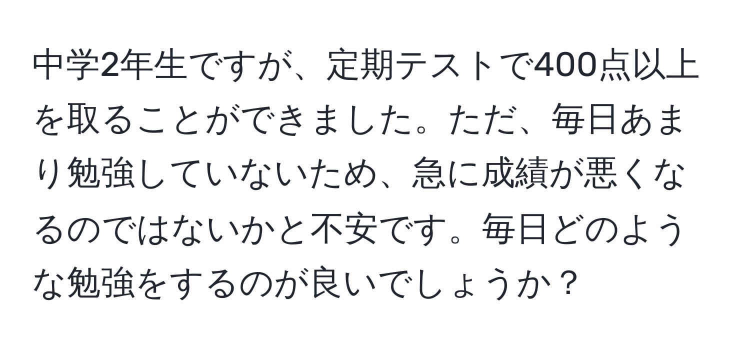 中学2年生ですが、定期テストで400点以上を取ることができました。ただ、毎日あまり勉強していないため、急に成績が悪くなるのではないかと不安です。毎日どのような勉強をするのが良いでしょうか？