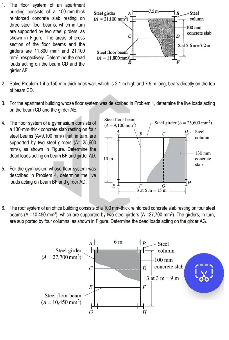The floor system of an apartment
building consists of a 100-mm-thick
reinforced concrete slab resting on
three steel floor beams, which in turn
are supported by two steel girders, as
shown in Figure. The areas of cross
section of the floor beams and the
girders are 11,800mm^2 and 21,100
mm^2 , respectively. Determine the dead
loads acting on the beam CD and the
girder AE.
2. Solve Problem 1 if a 150-mm-thick brick wall, which is 2.1 m high and 7.5 m long, bears directly on the top
of beam CD.
3. For the apartment building whose floor system was de scribed in Problem 1, determine the live loads acting
on the beam CD and the girder AE.
4. The floor system of a gymnasium consists of
a 130-mm-thick concrete slab resting on four
steel beams (A=9,100mm^2) that, in turn, are
supported by two steel girders (A=25,600
mm²), as shown in Figure. Determine the
dead loads acting on beam BF and girder AD
5. For the gymnasium whose floor system was
described in Problem 4, determine the live
loads acting on beam BF and girder AD.
6. The roof system of an office building consists of a 100 mm-thick reinforced concrete slab resting on four steel
beams (A=10,450mm^2) , which are supported by two steel girders (A=27,700mm^2). The girders, in turn,
are sup ported by four columns, as shown in Figure. Determine the dead loads acting on the girder AG.
A 6m B Steel
Steel girder column
(A=27,700mm^2)
100 mm
C concrete slab
D
3 at3m=9m
E
F
Steel floor beam
(A=10,450mm^2)
G
H