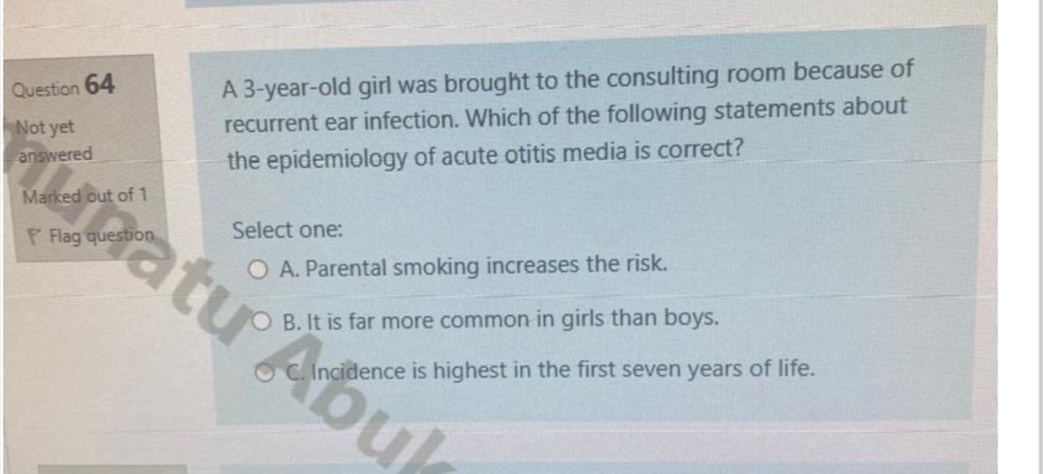 A 3-year-old girl was brought to the consulting room because of
Not yet recurrent ear infection. Which of the following statements about
answered
the epidemiology of acute otitis media is correct?
Marked out of 1
* Flag question Select one:
A. Parental smoking increases the risk.
B. It is far more common in girls than boys.
C. Incidence is highest in the first seven years of life.