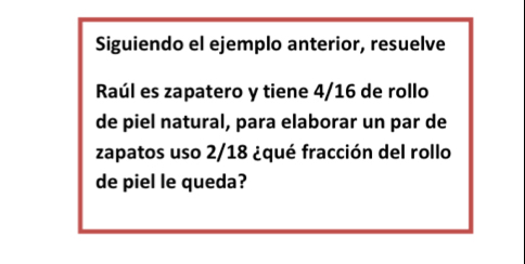 Siguiendo el ejemplo anterior, resuelve 
Raúl es zapatero y tiene 4/16 de rollo 
de piel natural, para elaborar un par de 
zapatos uso 2/18 ¿qué fracción del rollo 
de piel le queda?