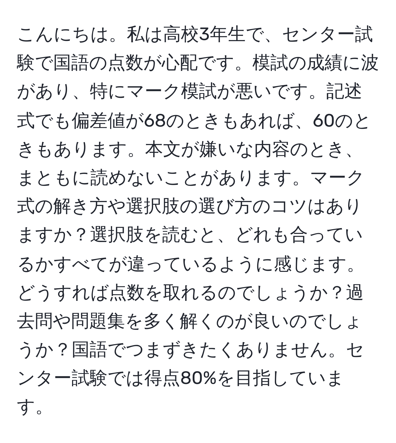 こんにちは。私は高校3年生で、センター試験で国語の点数が心配です。模試の成績に波があり、特にマーク模試が悪いです。記述式でも偏差値が68のときもあれば、60のときもあります。本文が嫌いな内容のとき、まともに読めないことがあります。マーク式の解き方や選択肢の選び方のコツはありますか？選択肢を読むと、どれも合っているかすべてが違っているように感じます。どうすれば点数を取れるのでしょうか？過去問や問題集を多く解くのが良いのでしょうか？国語でつまずきたくありません。センター試験では得点80%を目指しています。