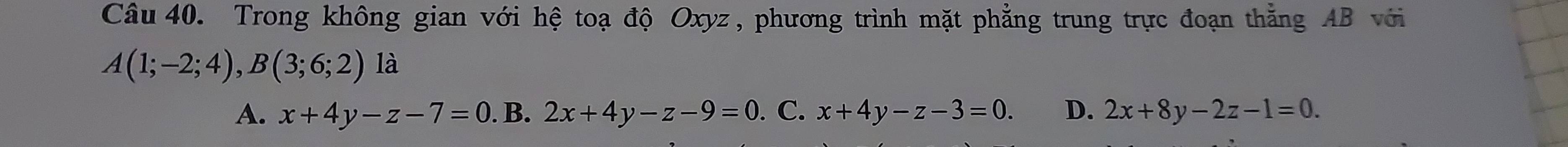 Trong không gian với hệ toạ độ Oxyz , phương trình mặt phẳng trung trực đoạn thằng AB với
A(1;-2;4), B(3;6;2)la
A. x+4y-z-7=0.B 2x+4y-z-9=0. C. x+4y-z-3=0. D. 2x+8y-2z-1=0.