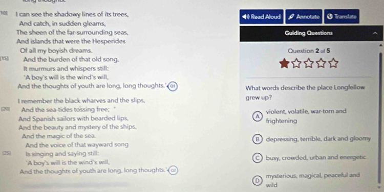 can see the shadowy lines of its trees, Read Aloud Annotate Translate
And catch, in sudden gleams,
The sheen of the far-surrounding seas, Guiding Questions
And islands that were the Hesperides
Of all my boyish dreams. Question 2 of 5
15 And the burden of that old song.
It murmurs and whispers still:
'A boy's will is the wind's will,
_
And the thoughts of youth are long, long thoughts.' a1 What words describe the place Longfellow
I remember the black wharves and the slips, grew up?
N And the sea-tides tossing free; violent, volatile, war-torn and
And Spanish sailors with bearded lips, A frightening
And the beauty and mystery of the ships,
And the magic of the sea. B) depressing, terrible, dark and gloomy
And the voice of that wayward song
25 Is singing and saying still:
'A boy's willl is the wind's will, busy, crowded, urban and energetic
And the thoughts of youth are long, long thoughts.'
D mysterious, magical, peaceful and
wild