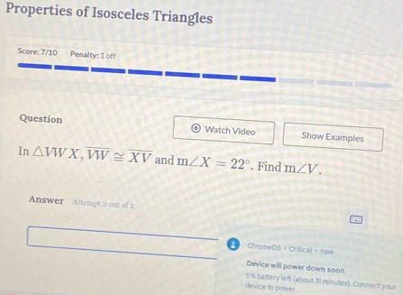 Properties of Isosceles Triangles 
Score: 7/10 Penalty: 1 off 
Question Watch Video Show Examples 
In △ VWX, overline VW≌ overline XV and m∠ X=22°. Find m∠ V. 
Answer Attempt 2 out of 2 
ChromeOS + Crifical now 
Device will power down soon
5% battery left (about 31 minutes). Connect your 
device to power.