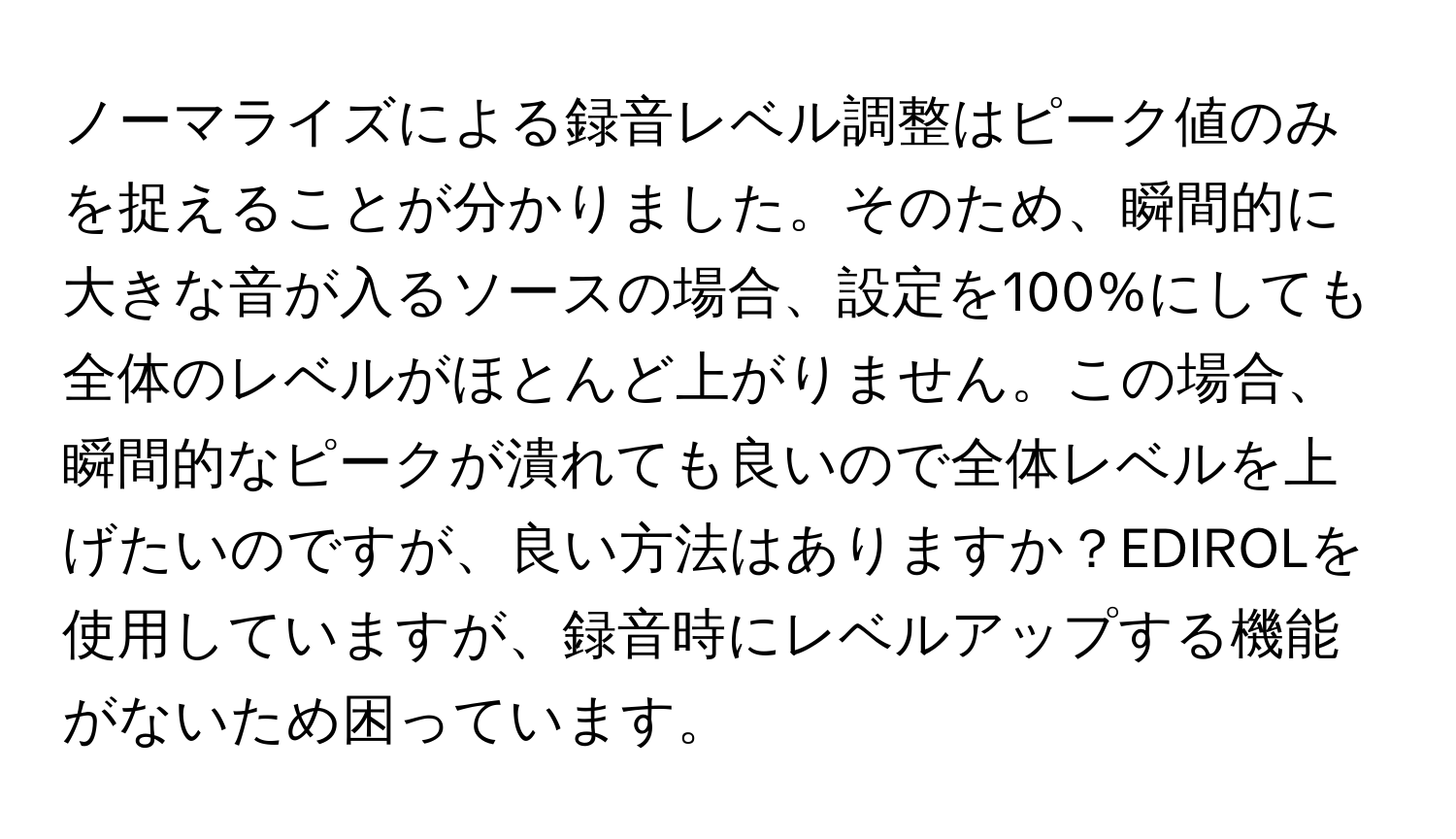 ノーマライズによる録音レベル調整はピーク値のみを捉えることが分かりました。そのため、瞬間的に大きな音が入るソースの場合、設定を100%にしても全体のレベルがほとんど上がりません。この場合、瞬間的なピークが潰れても良いので全体レベルを上げたいのですが、良い方法はありますか？EDIROLを使用していますが、録音時にレベルアップする機能がないため困っています。