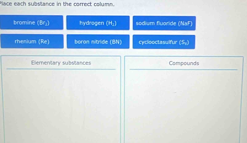 Place each substance in the correct column. 
bromine (Br_2) hydrogen (H_2) sodium fluoride (NaF) 
rhenium (Re) boron nitride (BN) cyclooctasulfur (S_8)
Elementary substances Compounds