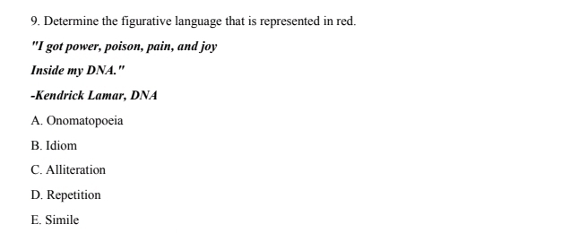 Determine the figurative language that is represented in red.
"I got power, poison, pain, and joy
Inside my DNA."
-Kendrick Lamar, DNA
A. Onomatopoeia
B. Idiom
C. Alliteration
D. Repetition
E. Simile