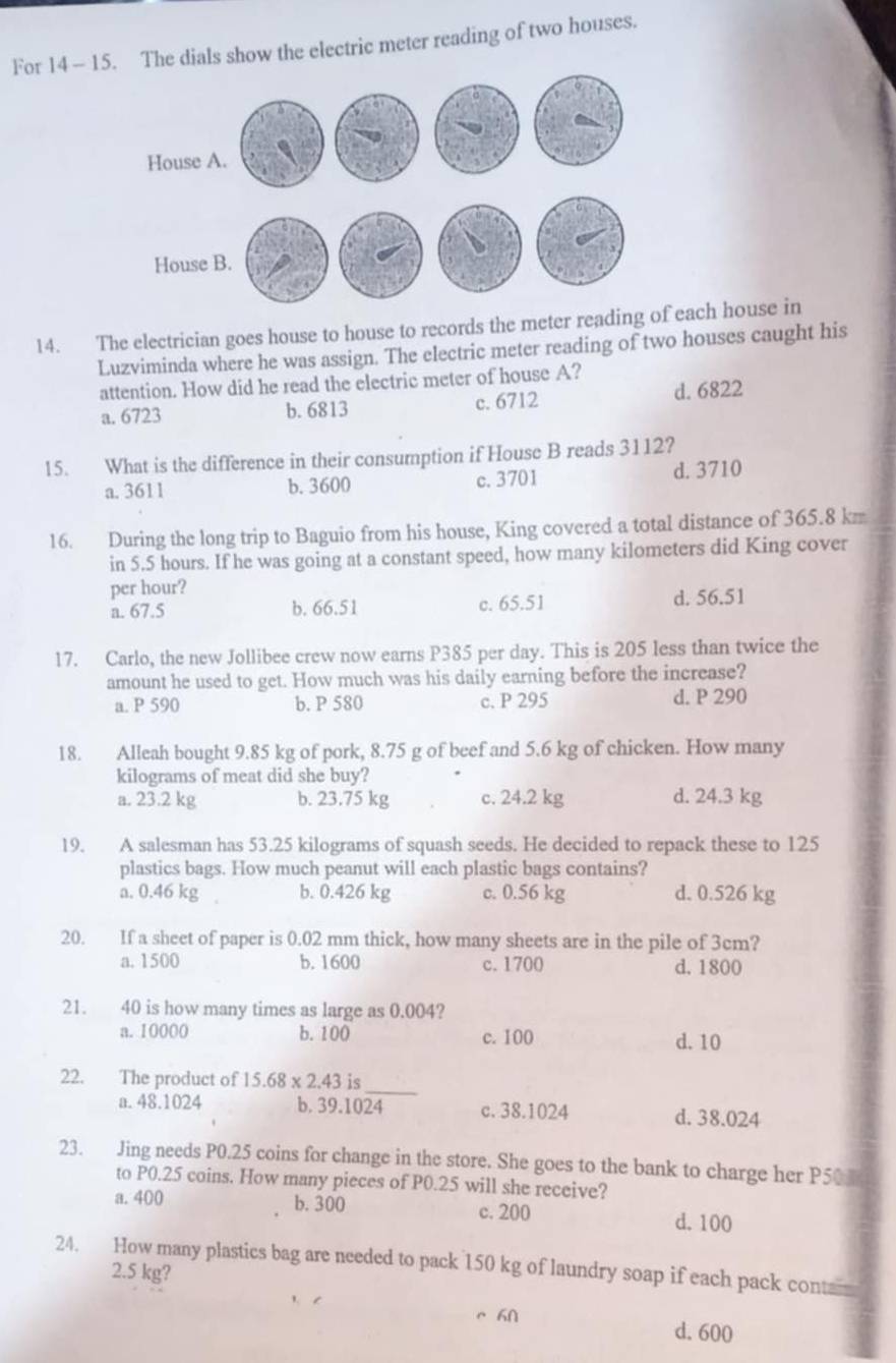 For 14 - 15. The dials show the electric meter reading of two houses.
14. The electrician goes house to house to records the meter reading of each house in
Luzviminda where he was assign. The electric meter reading of two houses caught his
attention. How did he read the electric meter of house A?
a. 6723 b. 6813 c. 6712 d. 6822
15. What is the difference in their consumption if House B reads 3112?
a. 3611 b. 3600 c.3701 d. 3710
16. During the long trip to Baguio from his house, King covered a total distance of 365.8 km
in 5.5 hours. If he was going at a constant speed, how many kilometers did King cover
per hour?
a. 67.5 b. 66.51 c. 65.51 d. 56.51
17. Carlo, the new Jollibee crew now earns P385 per day. This is 205 less than twice the
amount he used to get. How much was his daily earning before the increase?
a. P 590 b. P 580 c. P 295 d. P 290
18. Alleah bought 9.85 kg of pork, 8.75 g of beef and 5.6 kg of chicken. How many
kilograms of meat did she buy? d. 24.3 kg
a. 23.2 kg b. 23.75 kg c. 24.2 kg
19. A salesman has 53.25 kilograms of squash seeds. He decided to repack these to 125
plastics bags. How much peanut will each plastic bags contains?
a. 0.46 kg b. 0.426 kg c. 0.56 kg d. 0.526 kg
20. If a sheet of paper is 0.02 mm thick, how many sheets are in the pile of 3cm?
a. 1500 b. 1600 c.1700 d. 1800
21. 40 is how many times as large as 0.004?
a. 10000 b.100 c. 100 d. 10
_
22. The product of 15.68* 2.43 is
a. 48.1024 b. 39.1024 c. 38.1024 d. 38.024
23. Jing needs P0.25 coins for change in the store. She goes to the bank to charge her P50
to P0.25 coins. How many pieces of P0.25 will she receive?
a. 400 b. 300 c. 200
d. 100
24. How many plastics bag are needed to pack 150 kg of laundry soap if each pack cont
2.5 kg?
d. 600