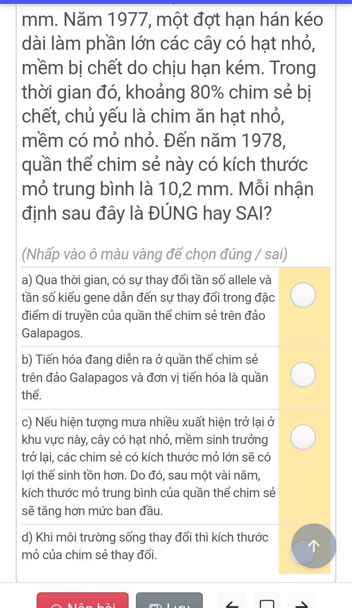 Năm 1977, một đợt hạn hán kéo
dài làm phần lớn các cây có hạt nhỏ,
mềm bị chết do chịu hạn kém. Trong
thời gian đó, khoảng 80% chim sẻ bị
chết, chủ yếu là chim ăn hạt nhỏ,
mềm có mỏ nhỏ. Đến năm 1978,
quần thể chim sẻ này có kích thước
mỏ trung bình là 10, 2 mm. Mỗi nhận
định sau đây là ĐÚNG hay SAI?
(Nhấp vào ô màu vàng để chọn đúng / sai)
a) Qua thời gian, có sự thay đổi tần số allele và
tần số kiểu gene dẫn đến sự thay đổi trong đặc
điểm di truyền của quần thể chim sẻ trên đảo
Galapagos.
b) Tiến hóa đang diễn ra ở quần thể chim sẻ
trên đảo Galapagos và đơn vị tiến hóa là quần
thể.
c) Nếu hiện tượng mưa nhiều xuất hiện trở lại ở
khu vực này, cây có hạt nhỏ, mềm sinh trưởng
trở lại, các chim sẻ có kích thước mỏ lớn sẽ có
lợi thế sinh tồn hơn. Do đó, sau một vài năm,
kích thước mỏ trung bình của quần thể chim sẻ
sẽ tăng hơn mức ban đầu.
d) Khi môi trường sống thay đổi thì kích thước
mỏ của chim sẻ thay đổi.