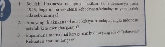 Setelah Indonesia memproklamasikan kemerdekaannya pada 
1945, bagaimana eksistensi kebudayaan-kebudayaan yang sudah 
ada sebelumnya? 
2. Apa yang dilakukan terhadap kekayaan budaya bangsa Indonesia 
setelah kita menghargainya? 
3. Bagaimana memaknai keragaman budaya yang ada di Indonesia? 
Kekuatan atau tantangan?