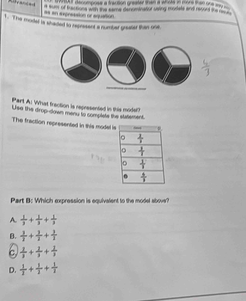 AT decompose a fraction greater than a whole in more than  s he ma   
Alvanced a sum of fractions with the same denominator using models and record the resurs 
as an expression or equation.
1. The modef is shaded to represent a number greater than one
Part A: What fraction is represented in this model?
Use the drop-down menu to complete the statement.
The fraction represented in this model is
Part B: Which expression is equivalent to the model above?
A.  1/3 + 1/3 + 1/3 
B.  3/2 + 3/2 + 3/2 
C  2/3 + 2/3 + 2/3 
D.  1/2 + 1/2 + 1/2 