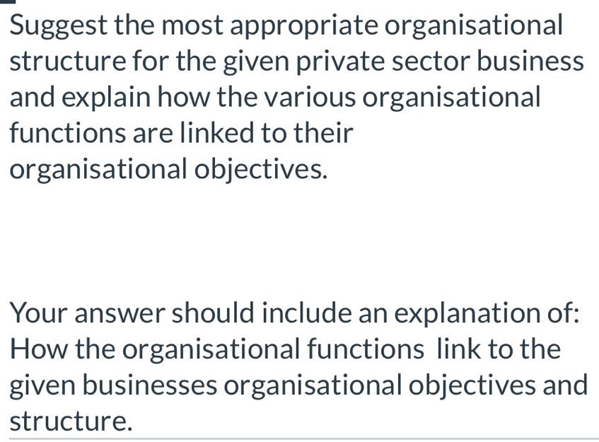 Suggest the most appropriate organisational 
structure for the given private sector business 
and explain how the various organisational 
functions are linked to their 
organisational objectives. 
Your answer should include an explanation of: 
How the organisational functions link to the 
given businesses organisational objectives and 
structure.