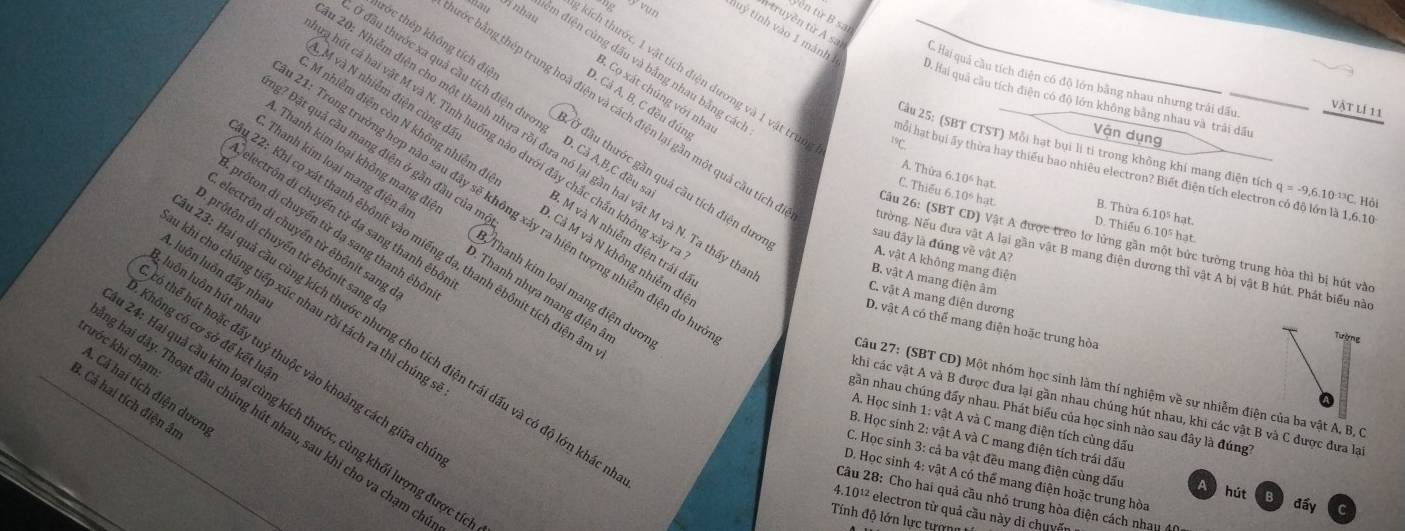 yên từ B sat
n truyền từ A sa C. Hai quá cầu tích điện có độ lớn bằng nhau nhưng trái đấu.
em điện cùng đấu và bằng nhau bằng các
v nhâu kích thước, 1 vật tích điện dương và 1 vật truc
ng yoụn tuý tinh vào 1 mảnh D. Hai quả cầu tích điện có độ lớn không bằng nhau và trải dầu
3. Cọ xát chúng với nha
đầu thước xa quả cầu tích điện dương D. Cả A,B,C đề
D. Cả A, B, C đều đún
bớc bằng thép trung hoà điện và cách điện lại gần một quả cầu tích
vật lí 11
M nhiễm điện còn N không nhiễm đi
trớc thép không tích điệ Ở đầu thước gần quả cầu tích điện dưc
Vận dụng
hút cả hai vật M và N. Tỉnh huống nào dưới đây chắc chắn không xã
0: Nhiễm điện cho một thanh nhựa rồi đưa nó lại gần hai vật M và N. Ta thấy
19
Câu 25: (SBT CTST) Mỗi hạt bụi lị tỉ trong không khí mang điện tích q=-9,6,10^(-13)C Hội
M và N nhiễm điện cùng đá 3. M và N nhiễm điện trái đã
môi hạt bui ấy thừa hay thiếu bao nhiêu electron? Biết điện tích electron có độ lớn là 1,6.10
A. Thừa 6.10" hạt.
g? Đặt quả cầu mang điện ở gần đầu của m . Cả M và N không nhiễm đi
1: Trong trường hợp nào sau đây sẽ không xảy ra hiện tượng nhiễm điện do h
C. Thiếu 6.10% hạt D. Thiểu 6.10% hạt.
B. Thừa 6.1 ) hat
electrôn di chuyến từ da sang thanh êbô
Thanh kim loại không mang đi Thanh kim loại mang điện dưới
prôton di chuyển từ dạ sang thanh êbỏ
. Thanh kim loại mang điện â  Thanh nhựa mang điện â
electrôn di chuyển từ êbônit sang
22: Khi cọ xát thanh êbônít vào miếng đạ, thanh êbônit tích điện :
Cầu 26: (SBT CD) Vật A được treo lơ lửng gần một bức tường trung hòa thì bị hút vào
sau đây là đúng về vật A?
prôtôn di chuyển từ ēbônit sang
Nường. Nếu đưa vật A lại gần vật B mang điện dương thì vật A bị vật B hút. Phát biểu nào
A. vật A không mang điện
A. luôn luôn đẩy nha
B. vật A mang điện âm
3u luôn luôn hút nha
C. vật A mang điện dương
khi cho chúng tiếp xúc nhau rồi tách ra thì chúng
D. vật A có thể mang điện hoặc trung hòa
Không có cơ sở để kết luà
3: Hai quả cầu cùng kích thước nhưng cho tích điện trái đấu và có độ lớn khác
trước khi chạm
6 thể hút hoặc đấy tuỷ thuộc vào khoảng cách giữa ch
Câu 27: (SBT CD) Một nhóm học sinh làm thí nghiệm về sự nhiễm điện của ba vật A, B, C
A. Cả hai tích điện dươn
3. Cả hai tích điện âi
khi các vật A và B được đưa lại gần nhau chúng hút nhau, khi các vật B và C được đưa lại
24: Hai quả cầu kim loại cùng kích thước, cùng khối lượng được
gân nhau chúng đẩy nhau. Phát biểu của học sinh nào sau đây là đúng7
: hai dây. Thoạt đầu chúng hút nhau, sau khi cho va chạm ch
A. Học sinh 1: vật A và C mang điện tích cùng dấu
B. Học sinh 2: vật A và C mang điện tích trái dấu
C. Học sinh 3: cả ba vật đều mang điện cùng dấu A
D. Học sinh 4: vật A có thể mang điện hoặc trung hòa
hút B
Câu 28: Cho hai quả cầu nhỏ trung hòa điện cách nhau 40
đấy
4.10¹² electron từ quả cầu này di chuyến
Tính độ lớn lực tượng