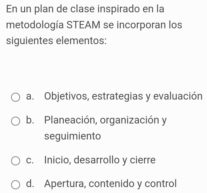 En un plan de clase inspirado en la
metodología STEAM se incorporan los
siguientes elementos:
a. Objetivos, estrategias y evaluación
b. Planeación, organización y
seguimiento
c. Inicio, desarrollo y cierre
d. Apertura, contenido y control